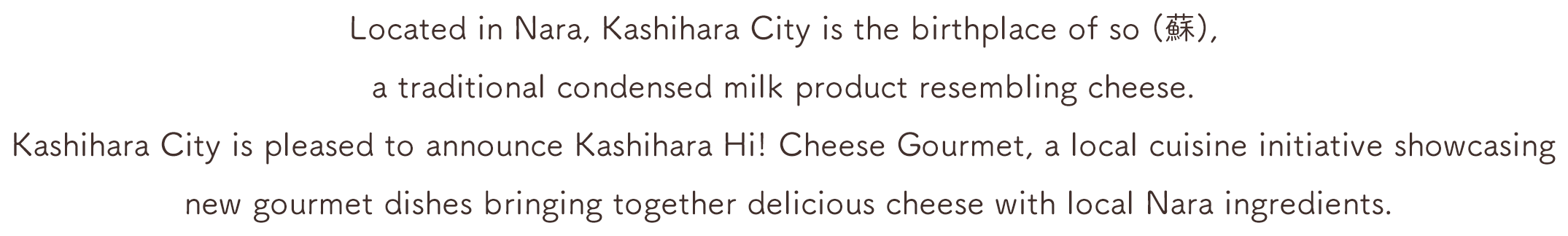 Located in Nara, Kashihara City is the birthplace of so (蘇), a traditional condensed milk product resembling cheese. Kashihara City is pleased to announce Kashihara Hi! Cheese Gourmet, a local cuisine initiative showcasing new gourmet dishes bringing together delicious cheese with local Nara ingredients.